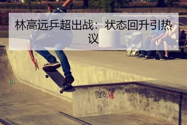 林高远乒超出战：状态回升引热议